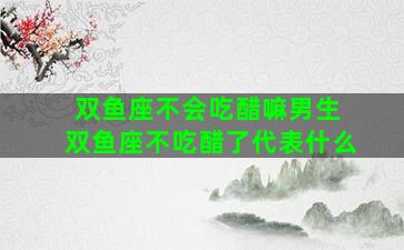 双鱼座不会吃醋嘛男生 双鱼座不吃醋了代表什么
